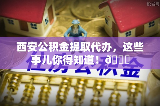 临安西安公积金提取代办，这些事儿你得知道！😎
